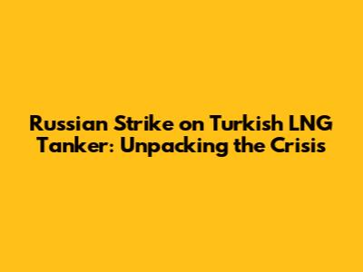 Russian Strike on Turkish LNG Tanker: Unpacking the Crisis