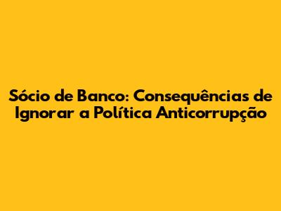Sócio de Banco: Consequências de Ignorar a Política Anticorrupção