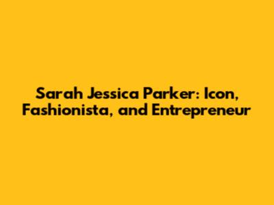 Sarah Jessica Parker: Icon, Fashionista, and Entrepreneur