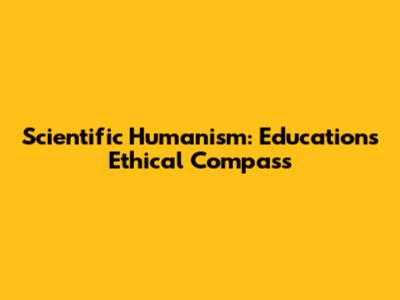 Scientific Humanism: Education's Ethical Compass