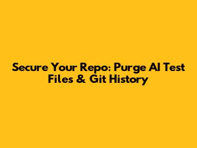 Secure Your Repo: Purge AI Test Files & Git History