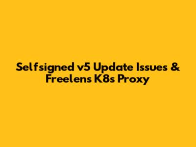 Selfsigned v5 Update Issues & Freelens K8s Proxy