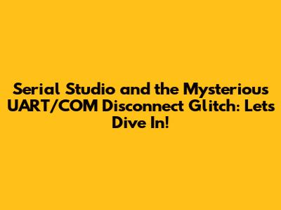 Serial Studio and the Mysterious UART/COM Disconnect Glitch: Let's Dive In!