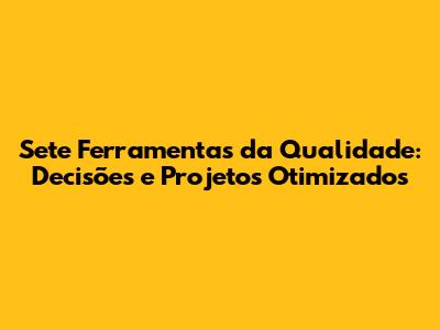 Sete Ferramentas da Qualidade: Decisões e Projetos Otimizados