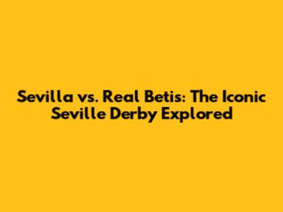 Sevilla vs. Real Betis: The Iconic Seville Derby Explored