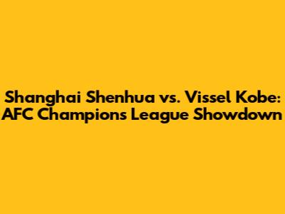 Shanghai Shenhua vs. Vissel Kobe: AFC Champions League Showdown