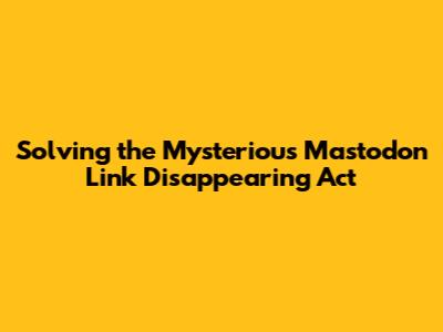 Solving the Mysterious Mastodon Link Disappearing Act