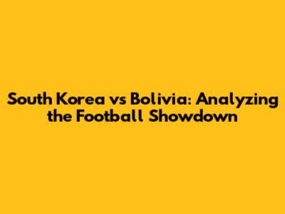 South Korea vs Bolivia: Analyzing the Football Showdown