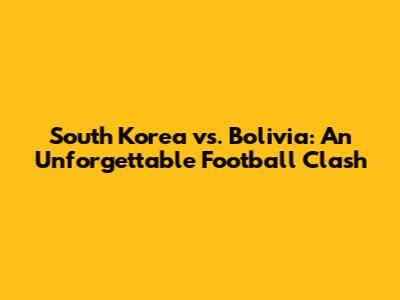 South Korea vs. Bolivia: An Unforgettable Football Clash