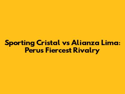 Sporting Cristal vs Alianza Lima: Peru's Fiercest Rivalry