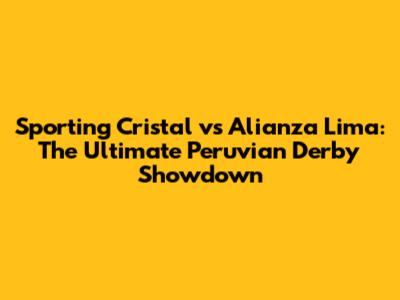Sporting Cristal vs Alianza Lima: The Ultimate Peruvian Derby Showdown