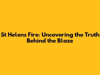 St Helens Fire: Uncovering the Truth Behind the Blaze