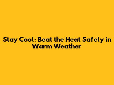 Stay Cool: Beat the Heat Safely in Warm Weather