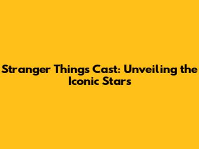 Stranger Things Cast: Unveiling the Iconic Stars