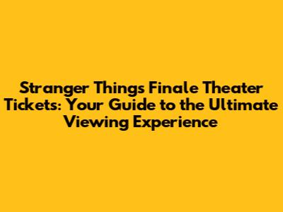 Stranger Things Finale Theater Tickets: Your Guide to the Ultimate Viewing Experience
