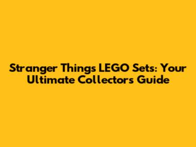 Stranger Things LEGO Sets: Your Ultimate Collector's Guide
