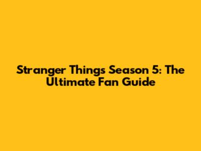 Stranger Things Season 5: The Ultimate Fan Guide