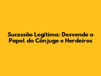 Sucessão Legítima: Desvende o Papel do Cônjuge e Herdeiros