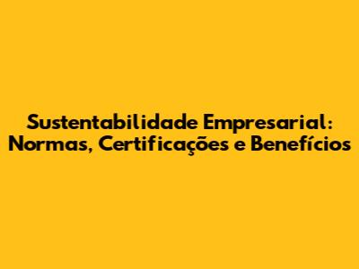 Sustentabilidade Empresarial: Normas, Certificações e Benefícios