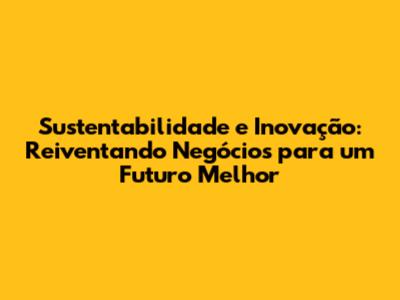 Sustentabilidade e Inovação: Reiventando Negócios para um Futuro Melhor