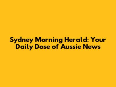 Sydney Morning Herald: Your Daily Dose of Aussie News