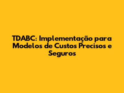 TDABC: Implementação para Modelos de Custos Precisos e Seguros