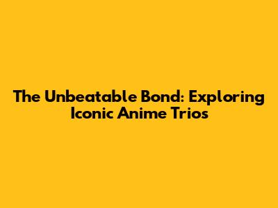 The Unbeatable Bond: Exploring Iconic Anime Trios