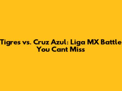 Tigres vs. Cruz Azul: Liga MX Battle You Can't Miss
