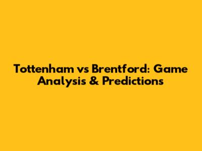 Tottenham vs Brentford: Game Analysis & Predictions