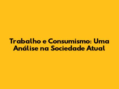Trabalho e Consumismo: Uma Análise na Sociedade Atual