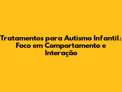 Tratamentos para Autismo Infantil: Foco em Comportamento e Interação