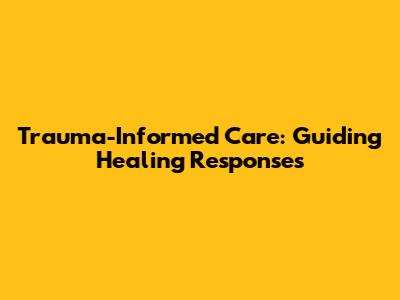 Trauma-Informed Care: Guiding Healing Responses