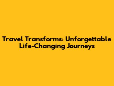 Travel Transforms: Unforgettable Life-Changing Journeys