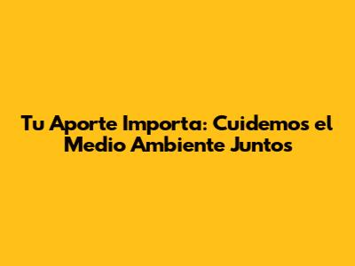 Tu Aporte Importa: Cuidemos el Medio Ambiente Juntos