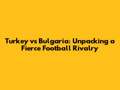 Turkey vs Bulgaria: Unpacking a Fierce Football Rivalry