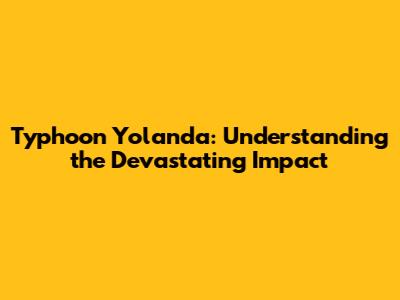 Typhoon Yolanda: Understanding the Devastating Impact