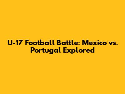 U-17 Football Battle: Mexico vs. Portugal Explored