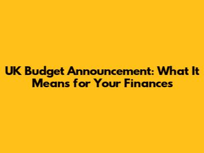 UK Budget Announcement: What It Means for Your Finances