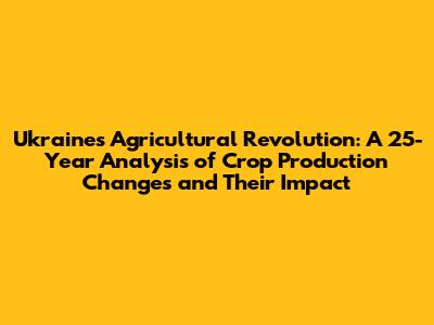 Ukraine's Agricultural Revolution: A 25-Year Analysis of Crop Production Changes and Their Impact