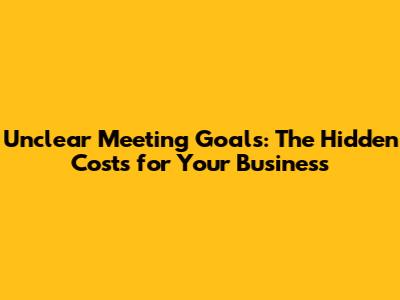Unclear Meeting Goals: The Hidden Costs for Your Business