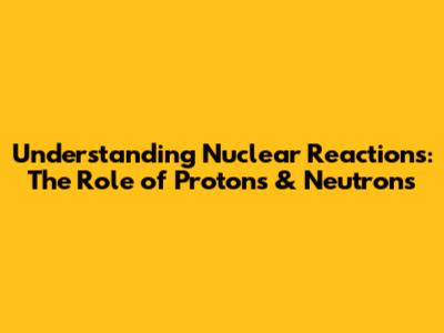 Understanding Nuclear Reactions: The Role of Protons & Neutrons