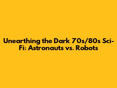 Unearthing the Dark 70s/80s Sci-Fi: Astronauts vs. Robots