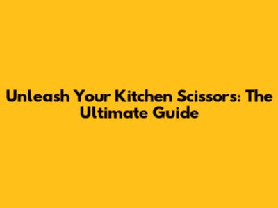 Unleash Your Kitchen Scissors: The Ultimate Guide