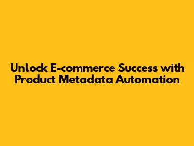 Unlock E-commerce Success with Product Metadata Automation