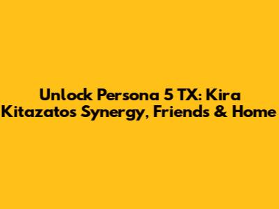 Unlock Persona 5 TX: Kira Kitazato's Synergy, Friends & Home