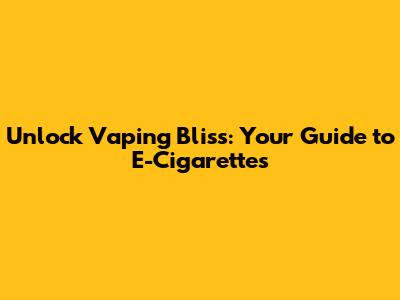 Unlock Vaping Bliss: Your Guide to E-Cigarettes