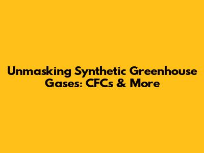 Unmasking Synthetic Greenhouse Gases: CFCs & More