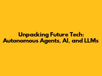 Unpacking Future Tech: Autonomous Agents, AI, and LLMs