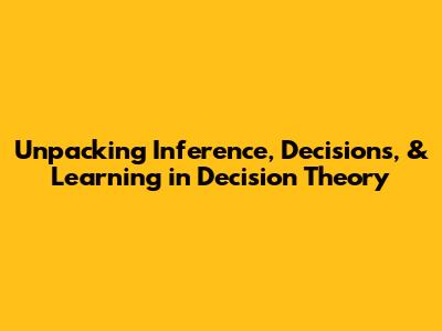 Unpacking Inference, Decisions, & Learning in Decision Theory