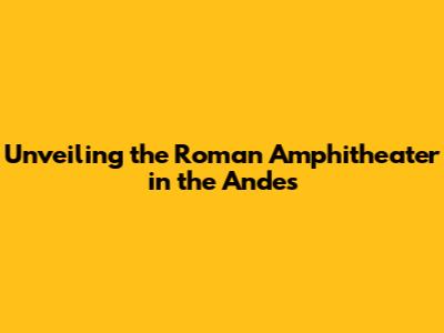 Unveiling the Roman Amphitheater in the Andes